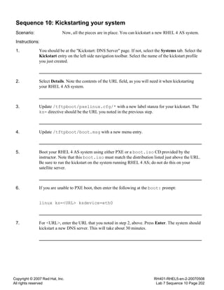 Copyright © 2007 Red Hat, Inc.
All rights reserved
RH401-RHEL5-en-2-20070508
Lab 7 Sequence 10 Page 202
Sequence 10: Kickstarting your system
Scenario: Now, all the pieces are in place. You can kickstart a new RHEL 4 AS system.
Instructions:
1. You should be at the "Kickstart: DNS Server" page. If not, select the Systems tab. Select the
Kickstart entry on the left side navigation toolbar. Select the name of the kickstart profile
you just created.
2. Select Details. Note the contents of the URL field, as you will need it when kickstarting
your RHEL 4 AS system.
3. Update /tftpboot/pxelinux.cfg/* with a new label stanza for your kickstart. The
ks= directive should be the URL you noted in the previous step.
4. Update /tftpboot/boot.msg with a new menu entry.
5. Boot your RHEL 4 AS system using either PXE or a boot.iso CD provided by the
instructor. Note that this boot.iso must match the distribution listed just above the URL.
Be sure to run the kickstart on the system running RHEL 4 AS; do not do this on your
satellite server.
6. If you are unable to PXE boot, then enter the following at the boot: prompt:
linux ks=<URL> ksdevice=eth0
7. For <URL>, enter the URL that you noted in step 2, above. Press Enter. The system should
kickstart a new DNS server. This will take about 30 minutes.
 