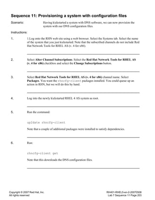 Copyright © 2007 Red Hat, Inc.
All rights reserved
RH401-RHEL5-en-2-20070508
Lab 7 Sequence 11 Page 203
Sequence 11: Provisioning a system with configuration files
Scenario: Having kickstarted a system with DNS software, we can now provision the
system with our DNS configuration files.
Instructions:
1. 1.Log onto the RHN web site using a web browser. Select the Systems tab. Select the name
of the system that you just kickstarted. Note that the subscribed channels do not include Red
Hat Network Tools for RHEL AS (v. 4 for x86).
2. Select Alter Channel Subscriptions. Select the Red Hat Network Tools for RHEL AS
(v. 4 for x86) checkbox and select the Change Subscriptions button.
3. Select Red Hat Network Tools for RHEL AS (v. 4 for x86) channel name. Select
Packages. You want the rhncfg-client packages installed. You could queue up an
action in RHN, but we will do this by hand.
4. Log into the newly kickstarted RHEL 4 AS system as root.
5. Run the command:
up2date rhncfg-client
Note that a couple of additional packages were installed to satisfy dependencies.
6. Run:
rhncfg-client get
Note that this downloads the DNS configuration files.
 
