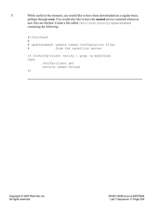 Copyright © 2007 Red Hat, Inc.
All rights reserved
RH401-RHEL5-en-2-20070508
Lab 7 Sequence 11 Page 204
7. While useful at the moment, you would like to have these downloaded on a regular basis,
perhaps through cron. You would also like to have the named service restarted whenever
new files are fetched. Create a file called /etc/cron.hourly/updatenamed
containing the following:
#!/bin/bash
#
# updatenamed: update named configuration files
# from the satellite server
if $(rhncfg-client verify | grep -q modified)
then
rhncfg-client get
service named reload
fi
 