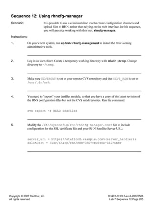 Copyright © 2007 Red Hat, Inc.
All rights reserved
RH401-RHEL5-en-2-20070508
Lab 7 Sequence 12 Page 205
Sequence 12: Using rhncfg-manager
Scenario: It is possible to use a command-line tool to create configuration channels and
upload files to RHN, rather than relying on the web interface. In this sequence,
you will practice working with this tool, rhncfg-manager.
Instructions:
1. On your client system, run up2date rhncfg-management to install the Provisioning
administrative tools.
2. Log in as user oliver. Create a temporary working directory with mkdir ~/temp. Change
directory to ~/temp.
3. Make sure $CVSROOT is set to your remote CVS repository and that $CVS_RSH is set to
/usr/bin/ssh.
4. You need to "export" your dnsfiles module, so that you have a copy of the latest revision of
the DNS configuration files but not the CVS subdirectories. Run the command:
cvs export -r HEAD dcsfiles
5. Modify the /etc/sysconfig/rhn/rhncfg-manager.conf file to include
configuration for the SSL certificate file and your RHN Satellite Server URL:
server_url = https://stationX.example.com%(server_handler)s
sslCACert = /usr/share/rhn/RHN-ORG-TRUSTED-SSL-CERT
 