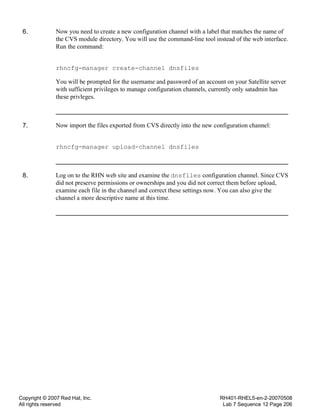 Copyright © 2007 Red Hat, Inc.
All rights reserved
RH401-RHEL5-en-2-20070508
Lab 7 Sequence 12 Page 206
6. Now you need to create a new configuration channel with a label that matches the name of
the CVS module directory. You will use the command-line tool instead of the web interface.
Run the command:
rhncfg-manager create-channel dnsfiles
You will be prompted for the username and password of an account on your Satellite server
with sufficient privileges to manage configuration channels, currently only satadmin has
these privleges.
7. Now import the files exported from CVS directly into the new configuration channel:
rhncfg-manager upload-channel dnsfiles
8. Log on to the RHN web site and examine the dnsfiles configuration channel. Since CVS
did not preserve permissions or ownerships and you did not correct them before upload,
examine each file in the channel and correct these settings now. You can also give the
channel a more descriptive name at this time.
 