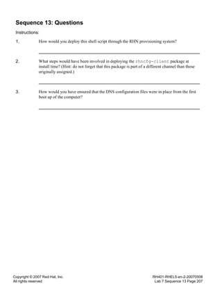 Copyright © 2007 Red Hat, Inc.
All rights reserved
RH401-RHEL5-en-2-20070508
Lab 7 Sequence 13 Page 207
Sequence 13: Questions
Instructions:
1. How would you deploy this shell script through the RHN provisioning system?
2. What steps would have been involved in deploying the rhncfg-client package at
install time? (Hint: do not forget that this package is part of a different channel than those
originally assigned.)
3. How would you have ensured that the DNS configuration files were in place from the first
boot up of the computer?
 