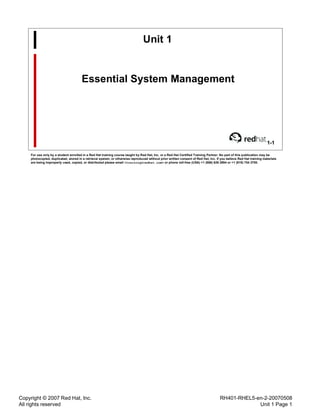 Copyright © 2007 Red Hat, Inc.
All rights reserved
RH401-RHEL5-en-2-20070508
Unit 1 Page 1
Unit 1
Essential System Management
1-1
For use only by a student enrolled in a Red Hat training course taught by Red Hat, Inc. or a Red Hat Certified Training Partner. No part of this publication may be
photocopied, duplicated, stored in a retrieval system, or otherwise reproduced without prior written consent of Red Hat, Inc. If you believe Red Hat training materials
are being improperly used, copied, or distributed please email <training@redhat.com> or phone toll-free (USA) +1 (866) 626 2994 or +1 (919) 754 3700.
 