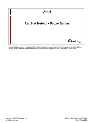 Copyright © 2007 Red Hat, Inc.
All rights reserved
RH401-RHEL5-en-2-20070508
Unit 8 Page 208
Unit 8
Red Hat Network Proxy Server
8-1
For use only by a student enrolled in a Red Hat training course taught by Red Hat, Inc. or a Red Hat Certified Training Partner. No part of this publication may be
photocopied, duplicated, stored in a retrieval system, or otherwise reproduced without prior written consent of Red Hat, Inc. If you believe Red Hat training materials
are being improperly used, copied, or distributed please email <training@redhat.com> or phone toll-free (USA) +1 (866) 626 2994 or +1 (919) 754 3700.
 