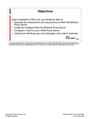 Copyright © 2007 Red Hat, Inc.
All rights reserved
RH401-RHEL5-en-2-20070508
Unit 8 Page 209
Objectives
Upon completion of this unit, you should be able to:
• Describe the components and requirements of Red Hat Network
Proxy Server
• Install and configure Red Hat Network Proxy Server
• Configure a client to use a RHN Proxy Server
• Upload and distribute your own packages with custom channels
8-2
For use only by a student enrolled in a Red Hat training course taught by Red Hat, Inc. or a Red Hat Certified Training Partner. No part of this publication may be
photocopied, duplicated, stored in a retrieval system, or otherwise reproduced without prior written consent of Red Hat, Inc. If you believe Red Hat training materials
are being improperly used, copied, or distributed please email <training@redhat.com> or phone toll-free (USA) +1 (866) 626 2994 or +1 (919) 754 3700.
 