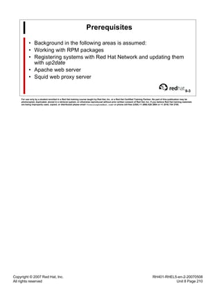 Copyright © 2007 Red Hat, Inc.
All rights reserved
RH401-RHEL5-en-2-20070508
Unit 8 Page 210
Prerequisites
• Background in the following areas is assumed:
• Working with RPM packages
• Registering systems with Red Hat Network and updating them
with up2date
• Apache web server
• Squid web proxy server
8-3
For use only by a student enrolled in a Red Hat training course taught by Red Hat, Inc. or a Red Hat Certified Training Partner. No part of this publication may be
photocopied, duplicated, stored in a retrieval system, or otherwise reproduced without prior written consent of Red Hat, Inc. If you believe Red Hat training materials
are being improperly used, copied, or distributed please email <training@redhat.com> or phone toll-free (USA) +1 (866) 626 2994 or +1 (919) 754 3700.
 