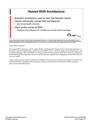 Copyright © 2007 Red Hat, Inc.
All rights reserved
RH401-RHEL5-en-2-20070508
Unit 8 Page 211
Hosted RHN Architecture
• Standard architecture used by Red Hat Network clients
• Clients individually contact Red Hat Network
• Can be bandwidth intensive
• Client profile stored at RHN
• Hardware and software info so RHN can provide correct packages
8-4
For use only by a student enrolled in a Red Hat training course taught by Red Hat, Inc. or a Red Hat Certified Training Partner. No part of this publication may be
photocopied, duplicated, stored in a retrieval system, or otherwise reproduced without prior written consent of Red Hat, Inc. If you believe Red Hat training materials
are being improperly used, copied, or distributed please email <training@redhat.com> or phone toll-free (USA) +1 (866) 626 2994 or +1 (919) 754 3700.
Hosted RHN architecture
The standard RHN architecture used by Update Module and Management Module clients is the hosted architecture. In
this model, each client independently contacts the central RHN servers to check for updates and scheduled actions, and
to download packages. The central RHN servers keep a profile of each registered client's basic hardware configuration
and RPM package list so that errata notices (or optional automatic updates) that are appropriate for the RHN client can
be sent as needed.
A large organization may find this architecture suboptimal. All clients need to communicate through the firewall using
HTTP and HTTPS. If a updated software package is released, each client must download the software separately,
which can be bandwidth intensive.
 