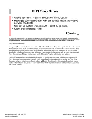 Copyright © 2007 Red Hat, Inc.
All rights reserved
RH401-RHEL5-en-2-20070508
Unit 8 Page 212
RHN Proxy Server
• Clients send RHN requests through the Proxy Server
• Packages downloaded from RHN are cached locally to preserve
network bandwidth
• Can set up custom channels with local RPM packages
• Client profile stored at RHN
8-5
For use only by a student enrolled in a Red Hat training course taught by Red Hat, Inc. or a Red Hat Certified Training Partner. No part of this publication may be
photocopied, duplicated, stored in a retrieval system, or otherwise reproduced without prior written consent of Red Hat, Inc. If you believe Red Hat training materials
are being improperly used, copied, or distributed please email <training@redhat.com> or phone toll-free (USA) +1 (866) 626 2994 or +1 (919) 754 3700.
Proxy Server architecture
Management Module entitled clients can use the add-on Red Hat Network Proxy Server product to deal with some of
these scalability issues. With RHN Proxy Server, clients communicate with the central RHN servers through a Proxy
Server located at your site. Proxy Server caches packages downloaded from RHN. Therefore, the package is only
downloaded to the Proxy Server once, and subsequent client requests for that package will be served from your local
Proxy Server's cache. This can greatly reduce bandwidth on a site's uplink and speed system updates.
Client profiles and packages in standard RHN channels are still stored at the central RHN servers. However, with
Proxy Server you can create custom channels which contain locally-built packages in use at your site. Your RHN
clients can subscribe to that custom channel and use up2date or rhnsd to receive the packages. In addition, you can
use the web interface at rhn.redhat.com to determine which of your machines are installed with packages from
your custom channel.
 