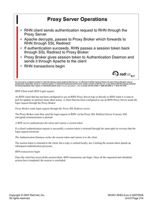 Copyright © 2007 Red Hat, Inc.
All rights reserved
RH401-RHEL5-en-2-20070508
Unit 8 Page 214
Proxy Server Operations
• RHN client sends authentication request to RHN through the
Proxy Server
• Apache decrypts, passes to Proxy Broker which forwards to
RHN through SSL Redirect
• If authentication succeeds, RHN passes a session token back
through SSL Redirect to Proxy Broker
• Proxy Broker gives session token to Authentication Daemon and
sends it through Apache to the client
• RHN transactions begin
8-7
For use only by a student enrolled in a Red Hat training course taught by Red Hat, Inc. or a Red Hat Certified Training Partner. No part of this publication may be
photocopied, duplicated, stored in a retrieval system, or otherwise reproduced without prior written consent of Red Hat, Inc. If you believe Red Hat training materials
are being improperly used, copied, or distributed please email <training@redhat.com> or phone toll-free (USA) +1 (866) 626 2994 or +1 (919) 754 3700.
RHN Client sends RHN Login request
An RHN client that has not been configured to use an RHN Proxy Server logs in directly to RHN when it is time to
poll for updates or perform some other action. A client that has been configured to use an RHN Proxy Server sends the
login request through the Proxy Broker.
Proxy Broker sends login request through the Proxy SSL Redirect server
The Proxy Broker must then send the login request to RHN via the Proxy SSL Redirect Server if secure, SSL
encrypted communication is desired.
A RHN server authenticates the client and returns a session token
If a client's authentication request is successful, a session token is returned through the same path (in reverse) that the
login request traversed.
The Authentication Daemon caches the session token and returns it to the client
The session token is returned to the client, but a copy is cached locally, too. Caching the session token speeds up
subsequent authentication processes.
RHN transactions begin
Once the client has received the session token, RHN transactions can begin. Once all the requested and scheduled
actions have completed, the session is concluded.
 