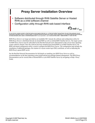 Copyright © 2007 Red Hat, Inc.
All rights reserved
RH401-RHEL5-en-2-20070508
Unit 8 Page 215
Proxy Server Installation Overview
• Software distributed through RHN Satellite Server or Hosted
RHN as a child software channel
• Configuration utility through RHN web based interface
8-8
For use only by a student enrolled in a Red Hat training course taught by Red Hat, Inc. or a Red Hat Certified Training Partner. No part of this publication may be
photocopied, duplicated, stored in a retrieval system, or otherwise reproduced without prior written consent of Red Hat, Inc. If you believe Red Hat training materials
are being improperly used, copied, or distributed please email <training@redhat.com> or phone toll-free (USA) +1 (866) 626 2994 or +1 (919) 754 3700.
RHN Proxy Server is no longer provided as an installable ISO. Instead, the software and configuration utility for
RHN Proxy Server is distributed directly by hosted RHN as well as entitled RHN Satellite Servers. The target system
for RHN Proxy Server must be subscribed to the Red Hat Network tools child channel of the server's base operating
system software channel. Once the software has been installed from hosted RHN or an RHN Satellite Server, the
RHN web based configuration utility is used to configure the RHN Proxy Server. The configuration step includes the
installation of additional packages, the creation of a secure socket layer (SSL) certificate, as well as indicating the
RHN Proxy's parent RHN server.
See the Red Hat Network Documentation for full details on installing your RHN Proxy Server as well as
recommendations on the base operating system install and private package/channel management. The RHN Proxy
Documentation can be viewed either at Hosted RHN or your RHN Satellite Server by navigating to Help->Proxy
Guide.
 