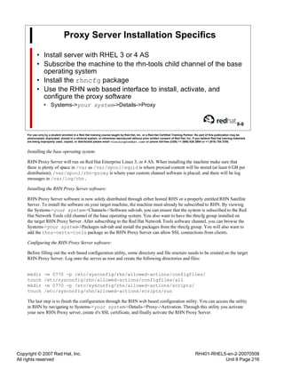 Copyright © 2007 Red Hat, Inc.
All rights reserved
RH401-RHEL5-en-2-20070508
Unit 8 Page 216
Proxy Server Installation Specifics
• Install server with RHEL 3 or 4 AS
• Subscribe the machine to the rhn-tools child channel of the base
operating system
• Install the rhncfg package
• Use the RHN web based interface to install, activate, and
configure the proxy software
• Systems->your system->Details->Proxy
8-9
For use only by a student enrolled in a Red Hat training course taught by Red Hat, Inc. or a Red Hat Certified Training Partner. No part of this publication may be
photocopied, duplicated, stored in a retrieval system, or otherwise reproduced without prior written consent of Red Hat, Inc. If you believe Red Hat training materials
are being improperly used, copied, or distributed please email <training@redhat.com> or phone toll-free (USA) +1 (866) 626 2994 or +1 (919) 754 3700.
Installing the base operating system:
RHN Proxy Server will run on Red Hat Enterprise Linux 3, or 4 AS. When installing the machine make sure that
there is plenty of space in /var as /var/spool/squid is where proxied content will be stored (at least 6 GB per
distribution); /var/spool/rhn-proxy is where your custom channel software is placed; and there will be log
messages in /var/log/rhn.
Installing the RHN Proxy Server software:
RHN Proxy Server software is now solely distributed through either hosted RHN or a properly entitled RHN Satellite
Server. To install the software on your target machine, the machine must already be subscribed to RHN. By viewing
the Systems->your system->Channels->Software sub-tab, you can ensure that the system is subscribed to the Red
Hat Network Tools cild channel of the base operating system. You also want to have the rhncfg group installed on
the target RHN Proxy Server. After subscribing to the Red Hat Network Tools software channel, you can browse the
Systems->your system->Packages sub-tab and install the packages from the rhncfg group. You will also want to
add the rhns-certs-tools package so the RHN Proxy Server can allow SSL connections from clients.
Configuring the RHN Proxy Server software:
Before filling out the web based configuration utility, some directory and file sructure needs to be created on the target
RHN Proxy Server. Log onto the server as root and create the following directories and files:
mkdir -m 0770 -p /etc/sysconfig/rhn/allowed-actions/configfiles/
touch /etc/sysconfig/rhn/allowed-actions/configfiles/all
mkdir -m 0770 -p /etc/sysconfig/rhn/allowed-actions/scripts/
touch /etc/sysconfig/rhn/allowed-actions/scripts/run
The last step is to finish the configuration through the RHN web based configuration utility. You can access the utility
in RHN by navigating to Systems->your system->Details->Proxy->Activation. Through this utility you activate
your new RHN Proxy server, create it's SSL certificate, and finally activate the RHN Proxy Server.
 