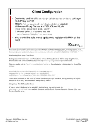 Copyright © 2007 Red Hat, Inc.
All rights reserved
RH401-RHEL5-en-2-20070508
Unit 8 Page 217
Client Configuration
• Download and install rhn-org-trusted-ssl-cert package
from Proxy Server
• Modify /etc/sysconfig/rhn/up2date to point
at the new Proxy Server and SSL CA certificate
(RHN-ORG-TRUSTED-SSL-CERT)
• On older (RHEL 2.1) systems, also edit
/etc/sysconfig/rhn/rhn_register
• You should be able to use up2date to register with RHN at this
point
8-10
For use only by a student enrolled in a Red Hat training course taught by Red Hat, Inc. or a Red Hat Certified Training Partner. No part of this publication may be
photocopied, duplicated, stored in a retrieval system, or otherwise reproduced without prior written consent of Red Hat, Inc. If you believe Red Hat training materials
are being improperly used, copied, or distributed please email <training@redhat.com> or phone toll-free (USA) +1 (866) 626 2994 or +1 (919) 754 3700.
Configuring clients to use Proxy Server
Setting up a client station to use your Proxy Server instead of talking directly to RHN is fairly straightforward.
Download the SSL certificate RPM package from http://your-proxy-server/pub/ and install it.
Next, you need to edit the /etc/sysconfig/rhn/up2date file replacing the existing values for three of the
settings:
noSSLServerURL=http://your-proxy-server/XMLRPC
serverURL=https://your-proxy-server/XMLRPC
sslCACert=/usr/share/rhn/RHN-ORG-TRUSTED-SSL-CERT
At this point you should be able to use up2date to get updated packages from RHN, but by processing the request
through the RHN Proxy Server instead of talking directly to RHN.
Using Proxy With RHN Satellite Server
If you are using RHN Proxy Server with RHN Satellite Server you need to install the
rhn-org-trusted-ssl-cert package from your Satellite Server. You may then point clients at either your
Proxy or Satellite server.
 