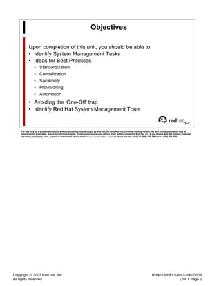 Copyright © 2007 Red Hat, Inc.
All rights reserved
RH401-RHEL5-en-2-20070508
Unit 1 Page 2
Objectives
Upon completion of this unit, you should be able to:
• Identify System Management Tasks
• Ideas for Best Practices
• Standardization
• Centralization
• Sacalibility
• Provisioning
• Automation
• Avoiding the 'One-Off' trap
• Identify Red Hat System Management Tools
1-2
For use only by a student enrolled in a Red Hat training course taught by Red Hat, Inc. or a Red Hat Certified Training Partner. No part of this publication may be
photocopied, duplicated, stored in a retrieval system, or otherwise reproduced without prior written consent of Red Hat, Inc. If you believe Red Hat training materials
are being improperly used, copied, or distributed please email <training@redhat.com> or phone toll-free (USA) +1 (866) 626 2994 or +1 (919) 754 3700.
 