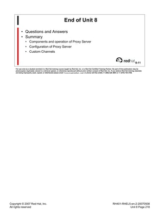 Copyright © 2007 Red Hat, Inc.
All rights reserved
RH401-RHEL5-en-2-20070508
Unit 8 Page 218
End of Unit 8
• Questions and Answers
• Summary
• Components and operation of Proxy Server
• Configuration of Proxy Server
• Custom Channels
8-11
For use only by a student enrolled in a Red Hat training course taught by Red Hat, Inc. or a Red Hat Certified Training Partner. No part of this publication may be
photocopied, duplicated, stored in a retrieval system, or otherwise reproduced without prior written consent of Red Hat, Inc. If you believe Red Hat training materials
are being improperly used, copied, or distributed please email <training@redhat.com> or phone toll-free (USA) +1 (866) 626 2994 or +1 (919) 754 3700.
 