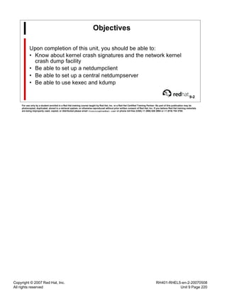 Copyright © 2007 Red Hat, Inc.
All rights reserved
RH401-RHEL5-en-2-20070508
Unit 9 Page 220
Objectives
Upon completion of this unit, you should be able to:
• Know about kernel crash signatures and the network kernel
crash dump facility
• Be able to set up a netdumpclient
• Be able to set up a central netdumpserver
• Be able to use kexec and kdump
9-2
For use only by a student enrolled in a Red Hat training course taught by Red Hat, Inc. or a Red Hat Certified Training Partner. No part of this publication may be
photocopied, duplicated, stored in a retrieval system, or otherwise reproduced without prior written consent of Red Hat, Inc. If you believe Red Hat training materials
are being improperly used, copied, or distributed please email <training@redhat.com> or phone toll-free (USA) +1 (866) 626 2994 or +1 (919) 754 3700.
 