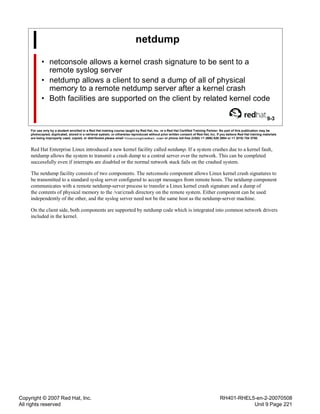 Copyright © 2007 Red Hat, Inc.
All rights reserved
RH401-RHEL5-en-2-20070508
Unit 9 Page 221
netdump
• netconsole allows a kernel crash signature to be sent to a
remote syslog server
• netdump allows a client to send a dump of all of physical
memory to a remote netdump server after a kernel crash
• Both facilities are supported on the client by related kernel code
9-3
For use only by a student enrolled in a Red Hat training course taught by Red Hat, Inc. or a Red Hat Certified Training Partner. No part of this publication may be
photocopied, duplicated, stored in a retrieval system, or otherwise reproduced without prior written consent of Red Hat, Inc. If you believe Red Hat training materials
are being improperly used, copied, or distributed please email <training@redhat.com> or phone toll-free (USA) +1 (866) 626 2994 or +1 (919) 754 3700.
Red Hat Enterprise Linux introduced a new kernel facility called netdump. If a system crashes due to a kernel fault,
netdump allows the system to transmit a crash dump to a central server over the network. This can be completed
successfully even if interrupts are disabled or the normal network stack fails on the crashed system.
The netdump facility consists of two components. The netconsole component allows Linux kernel crash signatures to
be transmitted to a standard syslog server configured to accept messages from remote hosts. The netdump component
communicates with a remote netdump-server process to transfer a Linux kernel crash signature and a dump of
the contents of physical memory to the /var/crash directory on the remote system. Either component can be used
independently of the other, and the syslog server need not be the same host as the netdump-server machine.
On the client side, both components are supported by netdump code which is integrated into common network drivers
included in the kernel.
 