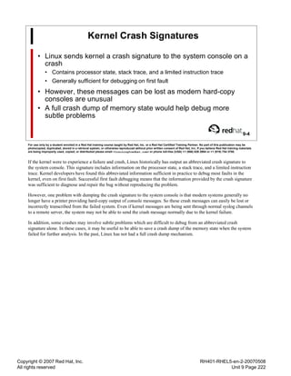 Copyright © 2007 Red Hat, Inc.
All rights reserved
RH401-RHEL5-en-2-20070508
Unit 9 Page 222
Kernel Crash Signatures
• Linux sends kernel a crash signature to the system console on a
crash
• Contains processor state, stack trace, and a limited instruction trace
• Generally sufficient for debugging on first fault
• However, these messages can be lost as modern hard-copy
consoles are unusual
• A full crash dump of memory state would help debug more
subtle problems
9-4
For use only by a student enrolled in a Red Hat training course taught by Red Hat, Inc. or a Red Hat Certified Training Partner. No part of this publication may be
photocopied, duplicated, stored in a retrieval system, or otherwise reproduced without prior written consent of Red Hat, Inc. If you believe Red Hat training materials
are being improperly used, copied, or distributed please email <training@redhat.com> or phone toll-free (USA) +1 (866) 626 2994 or +1 (919) 754 3700.
If the kernel were to experience a failure and crash, Linux historically has output an abbreviated crash signature to
the system console. This signature includes information on the processor state, a stack trace, and a limited instruction
trace. Kernel developers have found this abbreviated information sufficient in practice to debug most faults in the
kernel, even on first fault. Successful first fault debugging means that the information provided by the crash signature
was sufficient to diagnose and repair the bug without reproducing the problem.
However, one problem with dumping the crash signature to the system console is that modern systems generally no
longer have a printer providing hard-copy output of console messages. So these crash messages can easily be lost or
incorrectly transcribed from the failed system. Even if kernel messages are being sent through normal syslog channels
to a remote server, the system may not be able to send the crash message normally due to the kernel failure.
In addition, some crashes may involve subtle problems which are difficult to debug from an abbreviated crash
signature alone. In these cases, it may be useful to be able to save a crash dump of the memory state when the system
failed for further analysis. In the past, Linux has not had a full crash dump mechanism.
 