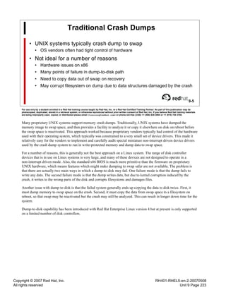 Copyright © 2007 Red Hat, Inc.
All rights reserved
RH401-RHEL5-en-2-20070508
Unit 9 Page 223
Traditional Crash Dumps
• UNIX systems typically crash dump to swap
• OS vendors often had tight control of hardware
• Not ideal for a number of reasons
• Hardware issues on x86
• Many points of failure in dump-to-disk path
• Need to copy data out of swap on recovery
• May corrupt filesystem on dump due to data structures damaged by the crash
9-5
For use only by a student enrolled in a Red Hat training course taught by Red Hat, Inc. or a Red Hat Certified Training Partner. No part of this publication may be
photocopied, duplicated, stored in a retrieval system, or otherwise reproduced without prior written consent of Red Hat, Inc. If you believe Red Hat training materials
are being improperly used, copied, or distributed please email <training@redhat.com> or phone toll-free (USA) +1 (866) 626 2994 or +1 (919) 754 3700.
Many proprietary UNIX systems support memory crash dumps. Traditionally, UNIX systems have dumped the
memory image to swap space, and then provides a facility to analyze it or copy it elsewhere on disk on reboot before
the swap space is reactivated. This approach worked because proprietary vendors typically had control of the hardware
used with their operating system, which typically was constrained to a very small set of device drivers. This made it
relatively easy for the vendors to implement and carefully audit special miniature non-interrupt driven device drivers
used by the crash dump system to run in write-protected memory and dump data to swap space.
For a number of reasons, this is generally not the best approach on a Linux system. The range of disk controller
devices that is in use on Linux systems is very large, and many of these devices are not designed to operate in a
non-interrupt driven mode. Also, the standard x86 BIOS is much more primitive than the firmware on proprietary
UNIX hardware, which means features which might make dumping to swap safer are not available. The problem is
that there are actually two main ways in which a dump-to-disk may fail. One failure mode is that the dump fails to
write any data. The second failure mode is that the dump writes data, but due to kernel corruption induced by the
crash, it writes to the wrong parts of the disk and corrupts filesystems and damages files.
Another issue with dump-to-disk is that the failed system generally ends up copying the data to disk twice. First, it
must dump memory to swap space on the crash. Second, it must copy the data from swap space to a filesystem on
reboot, so that swap may be reactivated but the crash may still be analyzed. This can result in longer down time for the
system.
Dump-to-disk capability has been introduced with Red Hat Enterprise Linux version 4 but at present is only supported
on a limited number of disk controllers.
 