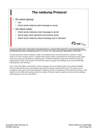 Copyright © 2007 Red Hat, Inc.
All rights reserved
RH401-RHEL5-en-2-20070508
Unit 9 Page 225
The netdump Protocol
• On client startup:
• scp
• Client sends netdump start message to server
• On client crash:
• Client sends netdump crash message to server
• Server gets crash signature and memory dump
• Client sends netdump reboot message and is rebooted
9-7
For use only by a student enrolled in a Red Hat training course taught by Red Hat, Inc. or a Red Hat Certified Training Partner. No part of this publication may be
photocopied, duplicated, stored in a retrieval system, or otherwise reproduced without prior written consent of Red Hat, Inc. If you believe Red Hat training materials
are being improperly used, copied, or distributed please email <training@redhat.com> or phone toll-free (USA) +1 (866) 626 2994 or +1 (919) 754 3700.
The basic procedure used by netdump is simple. The netdump client is activated at boot by a System V startup
script as if it were a network service. A random 64-bit session cookie is generated by the client and securely copied
to the server using scp with public key authentication. All further netdump messages must include this cookie as
authentication in order to be accepted. The client then sends a message to the netdump-server (on port 6666/udp)
indicating that it has started up.
Later, if the client suffers a kernel fault, it sends a message to the server indicating that it has crashed. Generally,
the server then gets the Linux crash signature and a physical memory dump from the client. (The system can be
configured to only get the short crash signature.) Transfers at nearly wire-speed have been observed in testing; a 4 GB
transfer over Fast Ethernet should take about five minutes. When the transfer completes, the client sends a netdump
reboot message to the server and reboots.
 