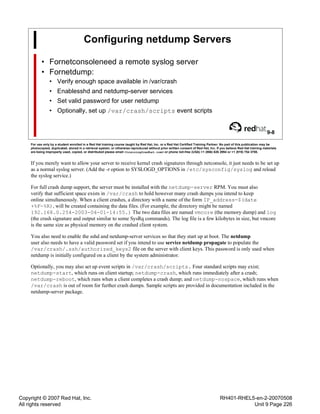 Copyright © 2007 Red Hat, Inc.
All rights reserved
RH401-RHEL5-en-2-20070508
Unit 9 Page 226
Configuring netdump Servers
• Fornetconsoleneed a remote syslog server
• Fornetdump:
• Verify enough space available in /var/crash
• Enablesshd and netdump-server services
• Set valid password for user netdump
• Optionally, set up /var/crash/scripts event scripts
9-8
For use only by a student enrolled in a Red Hat training course taught by Red Hat, Inc. or a Red Hat Certified Training Partner. No part of this publication may be
photocopied, duplicated, stored in a retrieval system, or otherwise reproduced without prior written consent of Red Hat, Inc. If you believe Red Hat training materials
are being improperly used, copied, or distributed please email <training@redhat.com> or phone toll-free (USA) +1 (866) 626 2994 or +1 (919) 754 3700.
If you merely want to allow your server to receive kernel crash signatures through netconsole, it just needs to be set up
as a normal syslog server. (Add the -r option to SYSLOGD_OPTIONS in /etc/sysconfig/syslog and reload
the syslog service.)
For full crash dump support, the server must be installed with the netdump-server RPM. You must also
verify that sufficient space exists in /var/crash to hold however many crash dumps you intend to keep
online simultaneously. When a client crashes, a directory with a name of the form IP_address-$(date
+%F-%R), will be created containing the data files. (For example, the directory might be named
192.168.0.254-2003-04-01-14:55.) The two data files are named vmcore (the memory dump) and log
(the crash signature and output similar to some SysRq commands). The log file is a few kilobytes in size, but vmcore
is the same size as physical memory on the crashed client system.
You also need to enable the sshd and netdump-server services so that they start up at boot. The netdump
user also needs to have a valid password set if you intend to use service netdump propagate to populate the
/var/crash/.ssh/authorized_keys2 file on the server with client keys. This password is only used when
netdump is initially configured on a client by the system administrator.
Optionally, you may also set up event scripts in /var/crash/scripts. Four standard scripts may exist;
netdump-start, which runs on client startup; netdump-crash, which runs immediately after a crash;
netdump-reboot, which runs when a client completes a crash dump; and netdump-nospace, which runs when
/var/crash is out of room for further crash dumps. Sample scripts are provided in documentation included in the
netdump-server package.
 