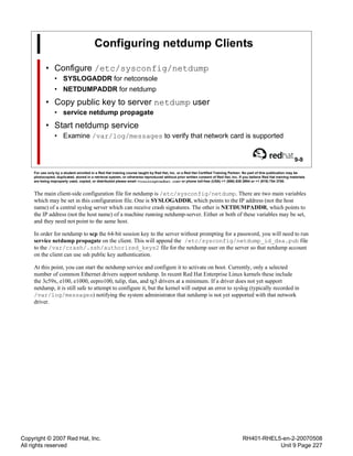 Copyright © 2007 Red Hat, Inc.
All rights reserved
RH401-RHEL5-en-2-20070508
Unit 9 Page 227
Configuring netdump Clients
• Configure /etc/sysconfig/netdump
• SYSLOGADDR for netconsole
• NETDUMPADDR for netdump
• Copy public key to server netdump user
• service netdump propagate
• Start netdump service
• Examine /var/log/messages to verify that network card is supported
9-9
For use only by a student enrolled in a Red Hat training course taught by Red Hat, Inc. or a Red Hat Certified Training Partner. No part of this publication may be
photocopied, duplicated, stored in a retrieval system, or otherwise reproduced without prior written consent of Red Hat, Inc. If you believe Red Hat training materials
are being improperly used, copied, or distributed please email <training@redhat.com> or phone toll-free (USA) +1 (866) 626 2994 or +1 (919) 754 3700.
The main client-side configuration file for netdump is /etc/sysconfig/netdump. There are two main variables
which may be set in this configuration file. One is SYSLOGADDR, which points to the IP address (not the host
name) of a central syslog server which can receive crash signatures. The other is NETDUMPADDR, which points to
the IP address (not the host name) of a machine running netdump-server. Either or both of these variables may be set,
and they need not point to the same host.
In order for netdump to scp the 64-bit session key to the server without prompting for a password, you will need to run
service netdump propagate on the client. This will append the /etc/sysconfig/netdump_id_dsa.pub file
to the /var/crash/.ssh/authorized_keys2 file for the netdump user on the server so that netdump account
on the client can use ssh public key authentication.
At this point, you can start the netdump service and configure it to activate on boot. Currently, only a selected
number of common Ethernet drivers support netdump. In recent Red Hat Enterprise Linux kernels these include
the 3c59x, e100, e1000, eepro100, tulip, tlan, and tg3 drivers at a minimum. If a driver does not yet support
netdump, it is still safe to attempt to configure it, but the kernel will output an error to syslog (typically recorded in
/var/log/messages) notifying the system administrator that netdump is not yet supported with that network
driver.
 