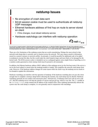 Copyright © 2007 Red Hat, Inc.
All rights reserved
RH401-RHEL5-en-2-20070508
Unit 9 Page 228
netdump Issues
• No encryption of crash data sent
• 64-bit session cookie must be used to authenticate all netdump
UDP messages
• Ethernet hardware address of first hop on route to server stored
on client
• If this changes, must reload netdump service
• Hardware watchdogs can interfere with netdump operation
9-10
For use only by a student enrolled in a Red Hat training course taught by Red Hat, Inc. or a Red Hat Certified Training Partner. No part of this publication may be
photocopied, duplicated, stored in a retrieval system, or otherwise reproduced without prior written consent of Red Hat, Inc. If you believe Red Hat training materials
are being improperly used, copied, or distributed please email <training@redhat.com> or phone toll-free (USA) +1 (866) 626 2994 or +1 (919) 754 3700.
There are a few limitations of the netdump system that are worth remembering. Perhaps the most critical is that
network crash dump data is currently sent in cleartext across the network. This may expose sensitive information
stored in a system's memory to network sniffers. In principle, it would be possible for additional code to be added
to netdump to encrypt this data, but this would make the code footprint larger and more likely to be damaged by the
kernel crash. The 64-bit session cookie is intended to act as a safeguard against some simple forms of spoofing, as it is
a random cookie generated at client startup which must be present in all commands.
In addition, the Ethernet hardware address (MAC address) of the netdump server (or the first hop router if the server is
not on the local subnet) is stored when the netdump module is loaded. This simplifies the network crash dump client
code. However, if the hardware address changes for some reason while the client is up, the netdump service needs to
be reloaded to update this information.
Hardware watchdogs can interfere with the operation of netdump. If the hardware watchdog does not give the client
enough time to complete a memory dump before rebooting the machine, the crash dump may be aborted. Hardware
watchdogs generally do not conflict with netconsole alone. Alternatively, if netdump-crash exits with an error code
of 1, then the netdump server will skip the transfer of vmcore and just get log, which is very fast. The $1 variable in
the netdump-crash script contains the IP address of the crashed client. Since netdump automatically reboots the
system once the crash dump is complete, it is not generally used in conjunction with watchdogs.
 