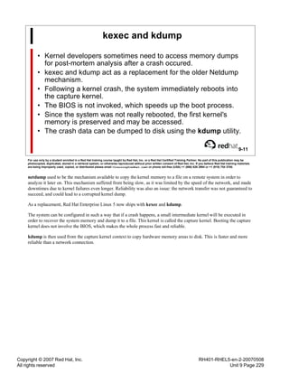 Copyright © 2007 Red Hat, Inc.
All rights reserved
RH401-RHEL5-en-2-20070508
Unit 9 Page 229
kexec and kdump
• Kernel developers sometimes need to access memory dumps
for post-mortem analysis after a crash occured.
• kexec and kdump act as a replacement for the older Netdump
mechanism.
• Following a kernel crash, the system immediately reboots into
the capture kernel.
• The BIOS is not invoked, which speeds up the boot process.
• Since the system was not really rebooted, the first kernel's
memory is preserved and may be accessed.
• The crash data can be dumped to disk using the kdump utility.
9-11
For use only by a student enrolled in a Red Hat training course taught by Red Hat, Inc. or a Red Hat Certified Training Partner. No part of this publication may be
photocopied, duplicated, stored in a retrieval system, or otherwise reproduced without prior written consent of Red Hat, Inc. If you believe Red Hat training materials
are being improperly used, copied, or distributed please email <training@redhat.com> or phone toll-free (USA) +1 (866) 626 2994 or +1 (919) 754 3700.
netdump used to be the mechanism available to copy the kernel memory to a file on a remote system in order to
analyze it later on. This mechanism suffered from being slow, as it was limited by the speed of the network, and made
downtimes due to kernel failures even longer. Reliability was also an issue: the network transfer was not guaranteed to
succeed, and could lead to a corrupted kernel dump.
As a replacement, Red Hat Enterprise Linux 5 now ships with kexec and kdump.
The system can be configured in such a way that if a crash happens, a small intermediate kernel will be executed in
order to recover the system memory and dump it to a file. This kernel is called the capture kernel. Booting the capture
kernel does not involve the BIOS, which makes the whole process fast and reliable.
kdump is then used from the capture kernel context to copy hardware memory areas to disk. This is faster and more
reliable than a network connection.
 