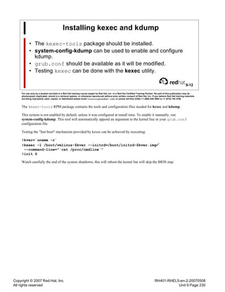 Copyright © 2007 Red Hat, Inc.
All rights reserved
RH401-RHEL5-en-2-20070508
Unit 9 Page 230
Installing kexec and kdump
• The kexec-tools package should be installed.
• system-config-kdump can be used to enable and configure
kdump.
• grub.conf should be available as it will be modified.
• Testing kexec can be done with the kexec utility.
9-12
For use only by a student enrolled in a Red Hat training course taught by Red Hat, Inc. or a Red Hat Certified Training Partner. No part of this publication may be
photocopied, duplicated, stored in a retrieval system, or otherwise reproduced without prior written consent of Red Hat, Inc. If you believe Red Hat training materials
are being improperly used, copied, or distributed please email <training@redhat.com> or phone toll-free (USA) +1 (866) 626 2994 or +1 (919) 754 3700.
The kexec-tools RPM package contains the tools and configuration files needed for kexec and kdump.
This system is not enabled by default, unless it was configured at install time. To enable it manually, run
system-config-kdump. This tool will automatically append an argument to the kernel line in your grub.conf
configuration file.
Testing the "fast boot" mechanism provided by kexec can be achieved by executing:
#kver=`uname -r`
#kexec -l /boot/vmlinuz-$kver --initrd=/boot/initrd-$kver.img
--command-line="`cat /proc/cmdline`"
#init 6
Watch carefully the end of the system shutdown; this will reboot the kernel but will skip the BIOS step.
 