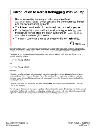 Copyright © 2007 Red Hat, Inc.
All rights reserved
RH401-RHEL5-en-2-20070508
Unit 9 Page 231
Introduction to Kernel Debugging With kdump
• Kernel debugging requires an extra kernel package,
kernel-debuginfo, which contains the uncompressed kernel
and the corresponding symbols.
• The kdump service should be started: service kdump start
• From that point, a crash will automatically trigger kdump, boot
the capture kernel, store the crash dump under /var/crash/,
and reboot to the original kernel.
• The crash dump can then be analyzed with the crash utility.
9-13
For use only by a student enrolled in a Red Hat training course taught by Red Hat, Inc. or a Red Hat Certified Training Partner. No part of this publication may be
photocopied, duplicated, stored in a retrieval system, or otherwise reproduced without prior written consent of Red Hat, Inc. If you believe Red Hat training materials
are being improperly used, copied, or distributed please email <training@redhat.com> or phone toll-free (USA) +1 (866) 626 2994 or +1 (919) 754 3700.
The kdump service handles all the details about what to do following a kernel crash. Make sure this service is
currently started by invoking:
#service kdump status
and
#service kdump start
as needed.
Following a kernel crash, kexec will automatically boot into a capture kernel, invoke kdump and store the kernel
memory under the /var/crash/ directory. This is what kernel developers use in order to diagnose what went
wrong and caused the crash. The capture kernel will automatically reboot after the transfer is completed and bring
back the right kernel.
The kernel crash dump can be analyzed with a tool such as crash, which is also shipped with Red Hat Enterprise
Linux, or any debugger.
This will require the kernel-debuginfo package to be installed on the system. This package may be downloaded
from the Red Hat Network: look for the kernel package with the right version, a link to the debuginfo release should
be provided. Alternatively, debuginfo files are made available under ftp.redhat.com.
 