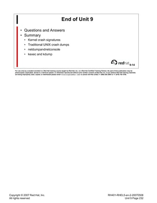 Copyright © 2007 Red Hat, Inc.
All rights reserved
RH401-RHEL5-en-2-20070508
Unit 9 Page 232
End of Unit 9
• Questions and Answers
• Summary
• Kernel crash signatures
• Traditional UNIX crash dumps
• netdumpandnetconsole
• kexec and kdump
9-14
For use only by a student enrolled in a Red Hat training course taught by Red Hat, Inc. or a Red Hat Certified Training Partner. No part of this publication may be
photocopied, duplicated, stored in a retrieval system, or otherwise reproduced without prior written consent of Red Hat, Inc. If you believe Red Hat training materials
are being improperly used, copied, or distributed please email <training@redhat.com> or phone toll-free (USA) +1 (866) 626 2994 or +1 (919) 754 3700.
 