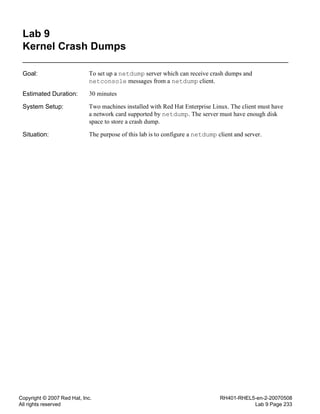 Copyright © 2007 Red Hat, Inc.
All rights reserved
RH401-RHEL5-en-2-20070508
Lab 9 Page 233
Lab 9
Kernel Crash Dumps
Goal: To set up a netdump server which can receive crash dumps and
netconsole messages from a netdump client.
Estimated Duration: 30 minutes
System Setup: Two machines installed with Red Hat Enterprise Linux. The client must have
a network card supported by netdump. The server must have enough disk
space to store a crash dump.
Situation: The purpose of this lab is to configure a netdump client and server.
 