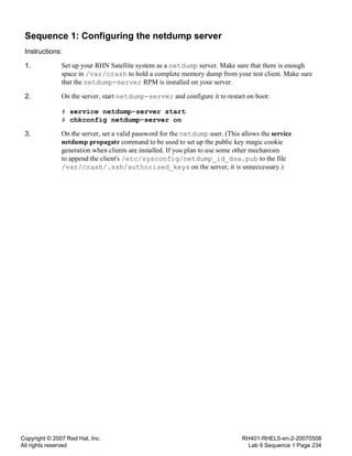 Copyright © 2007 Red Hat, Inc.
All rights reserved
RH401-RHEL5-en-2-20070508
Lab 9 Sequence 1 Page 234
Sequence 1: Configuring the netdump server
Instructions:
1. Set up your RHN Satellite system as a netdump server. Make sure that there is enough
space in /var/crash to hold a complete memory dump from your test client. Make sure
that the netdump-server RPM is installed on your server.
2. On the server, start netdump-server and configure it to restart on boot:
# service netdump-server start
# chkconfig netdump-server on
3. On the server, set a valid password for the netdump user. (This allows the service
netdump propagate command to be used to set up the public key magic cookie
generation when clients are installed. If you plan to use some other mechanism
to append the client's /etc/sysconfig/netdump_id_dsa.pub to the file
/var/crash/.ssh/authorized_keys on the server, it is unneccessary.)
 