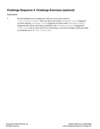 Copyright © 2007 Red Hat, Inc.
All rights reserved
RH401-RHEL5-en-2-20070508
Lab 9 Challenge Sequence 4 Page 237
Challenge Sequence 4: Challenge Exercises (optional)
Instructions:
1. On the netdump server, experiment with your own event scripts in
/var/crash/scripts. There are four event scripts: netdump-start (triggered
on client startup), netdump-crash (triggered on client crash), netdump-reboot
(triggered after client crash dump completes) and netdump-nospace (triggered if
/var/crash has no more room for a crash dump. Locat at the example scripts provided
by netdump-server in /usr/share/doc.
 