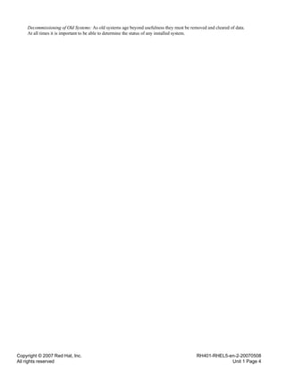 Copyright © 2007 Red Hat, Inc.
All rights reserved
RH401-RHEL5-en-2-20070508
Unit 1 Page 4
Decommissioning of Old Systems: As old systems age beyond usefulness they must be removed and cleared of data.
At all times it is important to be able to determine the status of any installed system.
 