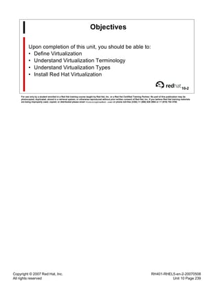 Copyright © 2007 Red Hat, Inc.
All rights reserved
RH401-RHEL5-en-2-20070508
Unit 10 Page 239
Objectives
Upon completion of this unit, you should be able to:
• Define Virtualization
• Understand Virtualization Terminology
• Understand Virtualization Types
• Install Red Hat Virtualization
10-2
For use only by a student enrolled in a Red Hat training course taught by Red Hat, Inc. or a Red Hat Certified Training Partner. No part of this publication may be
photocopied, duplicated, stored in a retrieval system, or otherwise reproduced without prior written consent of Red Hat, Inc. If you believe Red Hat training materials
are being improperly used, copied, or distributed please email <training@redhat.com> or phone toll-free (USA) +1 (866) 626 2994 or +1 (919) 754 3700.
 