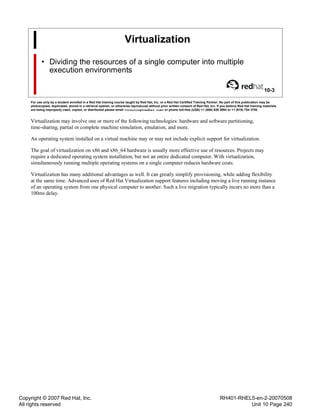 Copyright © 2007 Red Hat, Inc.
All rights reserved
RH401-RHEL5-en-2-20070508
Unit 10 Page 240
Virtualization
• Dividing the resources of a single computer into multiple
execution environments
10-3
For use only by a student enrolled in a Red Hat training course taught by Red Hat, Inc. or a Red Hat Certified Training Partner. No part of this publication may be
photocopied, duplicated, stored in a retrieval system, or otherwise reproduced without prior written consent of Red Hat, Inc. If you believe Red Hat training materials
are being improperly used, copied, or distributed please email <training@redhat.com> or phone toll-free (USA) +1 (866) 626 2994 or +1 (919) 754 3700.
Virtualization may involve one or more of the following technologies: hardware and software partitioning,
time-sharing, partial or complete machine simulation, emulation, and more.
An operating system installed on a virtual machine may or may not include explicit support for virtualization.
The goal of virtualization on x86 and x86_64 hardware is usually more effective use of resources. Projects may
require a dedicated operating system installation, but not an entire dedicated computer. With virtualization,
simultaneously running multiple operating systems on a single computer reduces hardware costs.
Virtualization has many additional advantages as well. It can greatly simplify provisioning, while adding flexibility
at the same time. Advanced uses of Red Hat Virtualization support features including moving a live running instance
of an operating system from one physical computer to another. Such a live migration typically incurs no more than a
100ms delay.
 