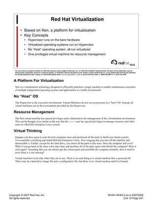 Copyright © 2007 Red Hat, Inc.
All rights reserved
RH401-RHEL5-en-2-20070508
Unit 10 Page 241
Red Hat Virtualization
• Based on Xen, a platform for virtualization
• Key Concepts
• Hypervisor runs on the bare hardware
• Virtualized operating systems run on Hypervisor
• No “Host” operating system, all run virtualized
• One privileged virtual machine for resource management
10-4
For use only by a student enrolled in a Red Hat training course taught by Red Hat, Inc. or a Red Hat Certified Training Partner. No part of this publication may be
photocopied, duplicated, stored in a retrieval system, or otherwise reproduced without prior written consent of Red Hat, Inc. If you believe Red Hat training materials
are being improperly used, copied, or distributed please email <training@redhat.com> or phone toll-free (USA) +1 (866) 626 2994 or +1 (919) 754 3700.
A Platform For Virtualization
Xen is a virtualization technology designed to efficiently partition a single machine to enable simultaneous execution
of multiple independent operating systems and applications in a stable environment.
No “Host” OS
The Hypervisor is the execution environment. Virtual Machines do not run as processes in a "host" OS. Instead, all
virtual machines run in the environment provided by the Hypervisor.
Resource Management
The first virtual machine has special privileges and is dedicated to the management of the virtualization environment.
This can be thought of as similar to the way that the root user has special privileges to manage resources and other
users in a Red Hat Enterprise Linux system.
Virtual Thinking
Imagine you have gone to your favorite computer store and purchased all the parts to build your dream system.
You assemble everything and install Red Hat Enterprise Linux. Now imaging that you turn off the machine and
disassemble it. Further, except for the hard drive, you return all the parts to the store. Does the computer still exist?
What if you go back to the store a few days later and purchase all of the parts again and rebuild the computer? Does it
exist again? Assuming that you can always get the correct parts and assemble the computer instantly, does it need to
exist when it is not running?
Virtual machines exist only when they are in use. There is no such thing as a virtual machine that is powered off.
There may be a hard drive image file and a configuration file, but there is no virtual machine until it is booted.
 