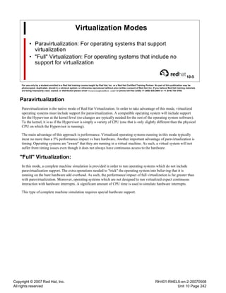Copyright © 2007 Red Hat, Inc.
All rights reserved
RH401-RHEL5-en-2-20070508
Unit 10 Page 242
Virtualization Modes
• Paravirtualization: For operating systems that support
virtualization
• "Full" Virtualization: For operating systems that include no
support for virtualization
10-5
For use only by a student enrolled in a Red Hat training course taught by Red Hat, Inc. or a Red Hat Certified Training Partner. No part of this publication may be
photocopied, duplicated, stored in a retrieval system, or otherwise reproduced without prior written consent of Red Hat, Inc. If you believe Red Hat training materials
are being improperly used, copied, or distributed please email <training@redhat.com> or phone toll-free (USA) +1 (866) 626 2994 or +1 (919) 754 3700.
Paravirtualization
Paravirtualization is the native mode of Red Hat Virtualization. In order to take advantage of this mode, virtualized
operating systems must include support for paravirtualization. A compatible operating system will include support
for the Hypervisor at the kernel level (no changes are typically needed for the rest of the operating system software).
To the kernel, it is as if the Hypervisor is simply a variety of CPU (one that is only slightly different than the physical
CPU on which the Hypervisor is running).
The main advantage of this approach is performance. Virtualized operating systems running in this mode typically
incur no more than a 5% performance impact vs bare hardware. Another important advantage of paravirtualization is
timing. Operating systems are "aware" that they are running in a virtual machine. As such, a virtual system will not
suffer from timing issues even though it does not always have continuous access to the hardware.
"Full" Virtualization:
In this mode, a complete machine simulation is provided in order to run operating systems which do not include
paravirtualization support. The extra operations needed to "trick" the operating system into believing that it is
running on the bare hardware add overhead. As such, the performance impact of full virtualization is far greater than
with paravirtualization. Moreover, operating systems which are not designed to run virtualized expect continuous
interaction with hardware interrupts. A significant amount of CPU time is used to simulate hardware interrupts.
This type of complete machine simulation requires special hardware support.
 