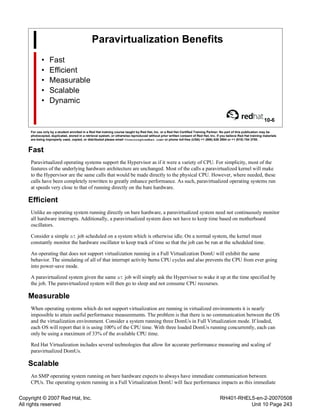 Copyright © 2007 Red Hat, Inc.
All rights reserved
RH401-RHEL5-en-2-20070508
Unit 10 Page 243
Paravirtualization Benefits
• Fast
• Efficient
• Measurable
• Scalable
• Dynamic
10-6
For use only by a student enrolled in a Red Hat training course taught by Red Hat, Inc. or a Red Hat Certified Training Partner. No part of this publication may be
photocopied, duplicated, stored in a retrieval system, or otherwise reproduced without prior written consent of Red Hat, Inc. If you believe Red Hat training materials
are being improperly used, copied, or distributed please email <training@redhat.com> or phone toll-free (USA) +1 (866) 626 2994 or +1 (919) 754 3700.
Fast
Paravirtualized operating systems support the Hypervisor as if it were a variety of CPU. For simplicity, most of the
features of the underlying hardware architecture are unchanged. Most of the calls a paravirtualized kernel will make
to the Hypervisor are the same calls that would be made directly to the physical CPU. However, where needed, these
calls have been completely rewritten to greatly enhance performance. As such, paravirtualized operating systems run
at speeds very close to that of running directly on the bare hardware.
Efficient
Unlike an operating system running directly on bare hardware, a paravirtualized system need not continuously monitor
all hardware interrupts. Additionally, a paravirtualized system does not have to keep time based on motherboard
oscillators.
Consider a simple at job scheduled on a system which is otherwise idle. On a normal system, the kernel must
constantly monitor the hardware oscillator to keep track of time so that the job can be run at the scheduled time.
An operating that does not support virtualization running in a Full Virtualization DomU will exhibit the same
behavior. The simulating of all of that interrupt activity burns CPU cycles and also prevents the CPU from ever going
into power-save mode.
A paravirtualized system given the same at job will simply ask the Hypervisor to wake it up at the time specified by
the job. The paravirtualized system will then go to sleep and not consume CPU recourses.
Measurable
When operating systems which do not support virtualization are running in virtualized environments it is nearly
impossible to attain useful performance measurements. The problem is that there is no communication between the OS
and the virtualization environment. Consider a system running three DomUs in Full Virtualization mode. If loaded,
each OS will report that it is using 100% of the CPU time. With three loaded DomUs running concurrently, each can
only be using a maximum of 33% of the available CPU time.
Red Hat Virtualization includes several technologies that allow for accurate performance measuring and scaling of
paravirtualized DomUs.
Scalable
An SMP operating system running on bare hardware expects to always have immediate communication between
CPUs. The operating system running in a Full Virtualization DomU will face performance impacts as this immediate
 