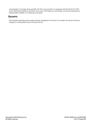 Copyright © 2007 Red Hat, Inc.
All rights reserved
RH401-RHEL5-en-2-20070508
Unit 10 Page 244
communication is no longer always possible. The OS is not aware that it is competing with other DomUs for CPU
cycles. With Paravirtualization, the DomU OS is aware of the Hypervisor and includes several kernel optimizations
that help SMP scalability in a virtualized environment.
Dynamic
Paravirtualized operating systems support dynamic management of resources. For example, the amount of memory
assigned to a running DomU may be resized on the fly.
 