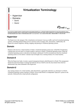 Copyright © 2007 Red Hat, Inc.
All rights reserved
RH401-RHEL5-en-2-20070508
Unit 10 Page 245
Virtualization Terminology
• Hypervisor
• Domains
• Dom0
• DomU
10-7
For use only by a student enrolled in a Red Hat training course taught by Red Hat, Inc. or a Red Hat Certified Training Partner. No part of this publication may be
photocopied, duplicated, stored in a retrieval system, or otherwise reproduced without prior written consent of Red Hat, Inc. If you believe Red Hat training materials
are being improperly used, copied, or distributed please email <training@redhat.com> or phone toll-free (USA) +1 (866) 626 2994 or +1 (919) 754 3700.
Hypervisor
The Hypervisor is the manager of the virtualization environment. It acts as a traffic cop for all virtualized operating
systems, controlling and providing access to resources such as storage, CPU, and memory. Additionally, the
Hypervisor controls migration, starting, stopping, and pausing of virtualized operating systems.
Domain
Domain is the term for a virtual machine in which a virtualized operating system runs. In Red Hat Virtualization,
a domain does not exist until it is created, usually to start up, or install, a virtualized operating system. When the
virtualized operating system is shut down, the domain is destroyed. It will be recreated next time the virtualized
operating system is to be started. A domain may be thought of as a running instance of a virtual machine.
Domain-0
When the Hypervisor loads, it creates a special management domain called Domain-0 or Dom0. This management
domain has special privileges to manage the hardware devices. Dom0 is also the only domain from which an
administrator may send commands to the Hypervisor.
Domain-U
Any running instance of a virtual machine, other than Dom0, is generically referred to as a Domain-U or DomU.
Virtualized operating systems running in a DomU will see other DomUs as independent "physical" systems on the
network, if allowed by the virtual network configuration.
 