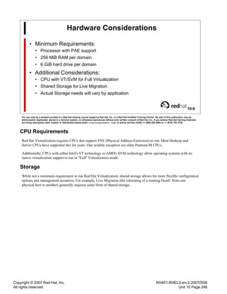 Copyright © 2007 Red Hat, Inc.
All rights reserved
RH401-RHEL5-en-2-20070508
Unit 10 Page 246
Hardware Considerations
• Minimum Requirements:
• Processor with PAE support
• 256 MiB RAM per domain
• 6 GiB hard drive per domain
• Additional Considerations:
• CPU with VT/SVM for Full Virtualization
• Shared Storage for Live Migration
• Actual Storage needs will vary by application
10-8
For use only by a student enrolled in a Red Hat training course taught by Red Hat, Inc. or a Red Hat Certified Training Partner. No part of this publication may be
photocopied, duplicated, stored in a retrieval system, or otherwise reproduced without prior written consent of Red Hat, Inc. If you believe Red Hat training materials
are being improperly used, copied, or distributed please email <training@redhat.com> or phone toll-free (USA) +1 (866) 626 2994 or +1 (919) 754 3700.
CPU Requirements
Red Hat Virtualization requires CPUs that support PAE (Physical Address Extension) to run. Most Desktop and
Server CPUs have supported this for years. One notable exception are older Pentium-M CPUs.
Additionally, CPUs with either Intel's VT technology or AMD's SVM technology allow operating systems with no
native virtualization support to run in "Full" Virtualization mode.
Storage
While not a minimum requirement to run Red Hat Virtualization, shared storage allows for more flexible configuration
options and management scenarios. For example, Live Migration (the relocating of a running DomU from one
physical host to another) generally requires some form of shared storage.
 