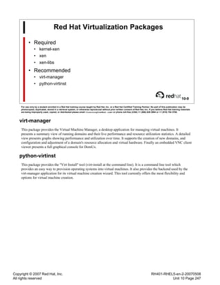 Copyright © 2007 Red Hat, Inc.
All rights reserved
RH401-RHEL5-en-2-20070508
Unit 10 Page 247
Red Hat Virtualization Packages
• Required
• kernel-xen
• xen
• xen-libs
• Recommended
• virt-manager
• python-virtinst
10-9
For use only by a student enrolled in a Red Hat training course taught by Red Hat, Inc. or a Red Hat Certified Training Partner. No part of this publication may be
photocopied, duplicated, stored in a retrieval system, or otherwise reproduced without prior written consent of Red Hat, Inc. If you believe Red Hat training materials
are being improperly used, copied, or distributed please email <training@redhat.com> or phone toll-free (USA) +1 (866) 626 2994 or +1 (919) 754 3700.
virt-manager
This package provides the Virtual Machine Manager, a desktop application for managing virtual machines. It
presents a summary view of running domains and their live performance and resource utilization statistics. A detailed
view presents graphs showing performance and utilization over time. It supports the creation of new domains, and
configuration and adjustment of a domain's resource allocation and virtual hardware. Finally an embedded VNC client
viewer presents a full graphical console for DomUs.
python-virtinst
This package provides the "Virt Install" tool (virt-install at the command line). It is a command line tool which
provides an easy way to provision operating systems into virtual machines. It also provides the backend used by the
virt-manager application for its virtual machine creation wizard. This tool currently offers the most flexibility and
options for virtual machine creation.
 