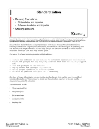 Copyright © 2007 Red Hat, Inc.
All rights reserved
RH401-RHEL5-en-2-20070508
Unit 1 Page 5
Standardization
• Develop Procedures
• OS Installation and Upgrades
• Softeware Installation and Upgrades
• Creating Baseline
1-4
For use only by a student enrolled in a Red Hat training course taught by Red Hat, Inc. or a Red Hat Certified Training Partner. No part of this publication may be
photocopied, duplicated, stored in a retrieval system, or otherwise reproduced without prior written consent of Red Hat, Inc. If you believe Red Hat training materials
are being improperly used, copied, or distributed please email <training@redhat.com> or phone toll-free (USA) +1 (866) 626 2994 or +1 (919) 754 3700.
Standardization: Standardization is a very important piece of the puzzle of successful system administration.
Generally standardization is a prerequisite of automation, and automation is the ultimate goal. By performing tasks
with the same, well thought out method each and every time you will reduce the possibility of human error and
increase the amount you know about every installed system.
Procedures: A software installation procedure might be a follows:
1. Install new software on lab machines to determine appropriate configuration
2. Create RPM packges for any 3rd party software that does not natively support
RPM.
3. Test RPM packages on lab machines
4. Deploy tested RPM packages to production
5. Verify proper operation of affected systems
6. Rollback to previous configuration if necessary
Baselines: In System Administration a system baseline describes the state of the machine when it is considered
installed and ready for use. Whatever must be done to take the system from brand new to this state must be
documented and preferably automated.
The baseline must include:
• OS package install list
• Filesystem layout
• 3rd party software
• Configuration files
• Anything else!
 