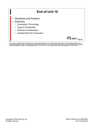 Copyright © 2007 Red Hat, Inc.
All rights reserved
RH401-RHEL5-en-2-20070508
Unit 10 Page 250
End of Unit 10
• Questions and Answers
• Summary
• Virtualization Terminology
• Types of Virtualization
• Hardware Considerations
• Installing Red Hat Virtualization
10-12
For use only by a student enrolled in a Red Hat training course taught by Red Hat, Inc. or a Red Hat Certified Training Partner. No part of this publication may be
photocopied, duplicated, stored in a retrieval system, or otherwise reproduced without prior written consent of Red Hat, Inc. If you believe Red Hat training materials
are being improperly used, copied, or distributed please email <training@redhat.com> or phone toll-free (USA) +1 (866) 626 2994 or +1 (919) 754 3700.
 