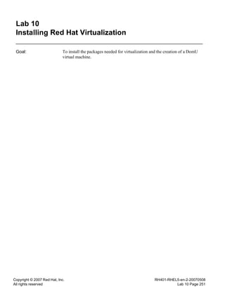 Copyright © 2007 Red Hat, Inc.
All rights reserved
RH401-RHEL5-en-2-20070508
Lab 10 Page 251
Lab 10
Installing Red Hat Virtualization
Goal: To install the packages needed for virtualization and the creation of a DomU
virtual machine.
 
