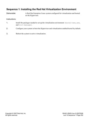 Copyright © 2007 Red Hat, Inc.
All rights reserved
RH401-RHEL5-en-2-20070508
Lab 10 Sequence 1 Page 252
Sequence 1: Installing the Red Hat Virtualization Environment
Deliverable: A Red Hat Enterprise Linux system configured for virtualization and booted
on the Hypervisor.
Instructions:
1. Install the packages needed to set up the virtualization environment: kernel-xen, xen,
and virt-manager.
2. Configure your system to boot the Hypervisor and virtualization enabled kernel by default.
3. Reboot the system to active virtualization.
 
