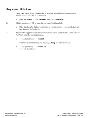 Copyright © 2007 Red Hat, Inc.
All rights reserved
RH401-RHEL5-en-2-20070508
Lab 10 Sequence 1 Solutions Page 254
Sequence 1 Solutions
1. Using yum, install the packages needed to set up the Xen virtualization environment:
kernel-xen, xen, and virt-manager.
a. yum -y install kernel-xen xen virt-manager
2. Edit the grub.conf file to make the xen kernel boot by default.
a. If the Xen kernel is the first kernel listed in /boot/grub/grub.conf, then edit
that file to set default=0.
3. Reboot to the Hypervisor and virtualization enable kernel. Verify that the kernel name has
"xen" in it using the uname command.
a. [root@stationX]# reboot
Note that several items may fail including kdump and Intel microcode.
b. [root@stationX]# uname -r
2.6.18-8.el5xen
 