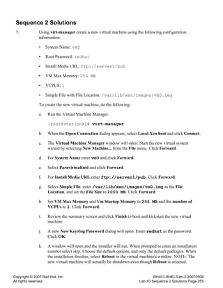 Copyright © 2007 Red Hat, Inc.
All rights reserved
RH401-RHEL5-en-2-20070508
Lab 10 Sequence 2 Solutions Page 255
Sequence 2 Solutions
1. Using virt-manager create a new virtual machine using the following configuration
information:
• System Name: vm0
• Root Password: redhat
• Install Media URL: ftp://server1/pub
• VM Max Memory: 256 MB
• VCPUS: 1
• Simple File with File Location: /var/lib/xen/images/vm0.img
To create the new virtual machine, do the following:
a. Run the Virtual Machine Manager.
[root@stationX]# virt-manager
b. When the Open Connection dialog appears, select Local Xen host and click Connect.
c. The Virtual Machine Manager window will open. Start the new virtual system
wizard by selecting New Machine... from the File menu. Click Forward.
d. For System Name enter vm0 and click Forward.
e. Select Paravirtualized and click Forward.
f. For Install Media URL enter ftp://server1/pub. Click Forward.
g. Select Simple File, enter /var/lib/xen/images/vm0.img as the File
Location, and set the File Size to 2000 MB. Click Forward.
h. Set VM Max Memory and Vm Startup Memory to 256 MB and the number of
VCPUs to 1. Click Forward.
i. Review the summary screen and click Finish to boot and kickstart the new virtual
machine.
j. A new New Keyring Password dialog will open. Enter redhat as the password.
Click OK.
k. A window will open and the installer will run. When promped to enter an installation
number select skip. Choose the default options, and only the defualt packages. When
the installation finishes, select Reboot in the virtual machine's window. NOTE: The
new virtual machine will actually be shutdown even though Reboot is selected.
 