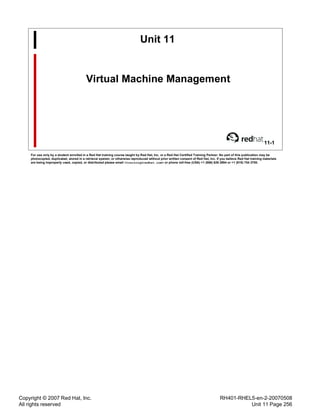 Copyright © 2007 Red Hat, Inc.
All rights reserved
RH401-RHEL5-en-2-20070508
Unit 11 Page 256
Unit 11
Virtual Machine Management
11-1
For use only by a student enrolled in a Red Hat training course taught by Red Hat, Inc. or a Red Hat Certified Training Partner. No part of this publication may be
photocopied, duplicated, stored in a retrieval system, or otherwise reproduced without prior written consent of Red Hat, Inc. If you believe Red Hat training materials
are being improperly used, copied, or distributed please email <training@redhat.com> or phone toll-free (USA) +1 (866) 626 2994 or +1 (919) 754 3700.
 